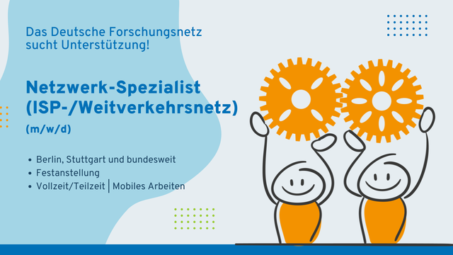 Die Infokachel zeigt im rechten Bildabschnitt zwei lächelnde Strichmännchen mit gelbem Oberkörper, die mit beiden Händen je zwei große gelbe Zahräder über dem Kopf halten. Auf der rechten Seite steht Text in blau auf hellblauem Hintergrund: Das Deutsche Forschungsnetz sucht Unterstützung! Netzwerk-Spezialist (ISP-/Weitverkehrsnetz) (m/w/d)
Berlin, Stuttgart und bundesweit, Festanstellung, Vollzeit/Teilzeit | Mobiles Arbeiten