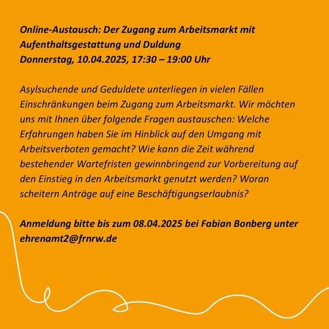  

Online-Austausch: Der Zugang zum Arbeitsmarkt mit Aufenthaltsgestattung und Duldung
Donnerstag, 10.04.2025, 17:30 – 19:00 Uhr

Asylsuchende und Geduldete unterliegen in vielen Fällen Einschränkungen beim Zugang zum Arbeitsmarkt. Wir möchten uns mit Ihnen über folgende Fragen austauschen: Welche Erfahrungen haben Sie im Hinblick auf den Umgang mit Arbeitsverboten gemacht? Wie kann die Zeit während bestehender Wartefristen gewinnbringend zur Vorbereitung auf den Einstieg in den Arbeitsmarkt genutzt werden? Woran scheitern Anträge auf eine Beschäftigungserlaubnis?

Anmeldung bitte bis zum 08.04.2025 bei Fabian Bonberg unter ehrenamt2 (at) frnrw.de