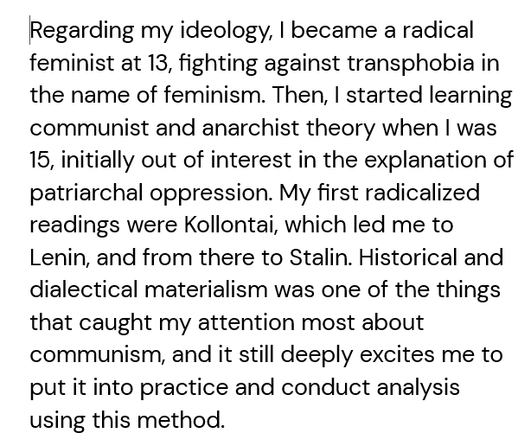 Regarding my ideology, I became a radical feminist at 13, fighting against transphobia in the name of feminism. Then, I started learning communist and anarchist theory when I was 15, initially out of interest in the explanation of patriarchal oppression. My first radicalized readings were Kollontai, which led me to Lenin, and from there to Stalin. Historical and dialectical materialism was one of the things that caught my attention most about communism, and it still deeply excites me to put it into practice and conduct analysis using this method. 