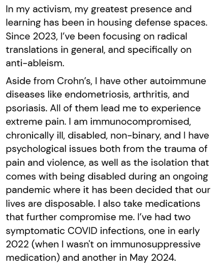 In my activism, my greatest presence and learning has been in housing defense spaces. Since 2023, I’ve been focusing on radical translations in general, and specifically on anti-ableism. 
Aside from Crohn’s, I have other autoimmune diseases like endometriosis, arthritis, and psoriasis. All of them lead me to experience extreme pain. I am immunocompromised, chronically ill, disabled, non-binary, and I have psychological issues both from the trauma of pain and violence, as well as the isolation that comes with being disabled during an ongoing pandemic where it has been decided that our lives are disposable. I also take medications that further compromise me. I’ve had two symptomatic COVID infections, one in early 2022 (when I wasn't on immunosuppressive medication) and another in May 2024. 
