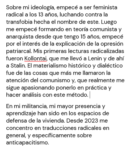 Sobre mi ideología, empecé a ser feminista radical a los 13 años, luchando contra la transfobia hecha el nombre de este. Luego me empecé formando en teoría comunista y anarquista desde que tengo 15 años, empecé por el interés de la explicación de la opresión patriarcal. Mis primeras lecturas radicalizadas fueron Kollontai, que me llevó a Lenin y de ahí a Stalin. El materialismo histórico y dialéctico fue de las cosas que más me llamaron la atención del comunismo y, que realmente me sigue apasionando ponerlo en práctica y hacer análisis con este método. 
En mi militancia, mi mayor presencia y aprendizaje han sido en los espacios de defensa de la vivienda. Desde 2023 me concentro en traducciones radicales en general, y específicamente sobre anticapacitismo. 
