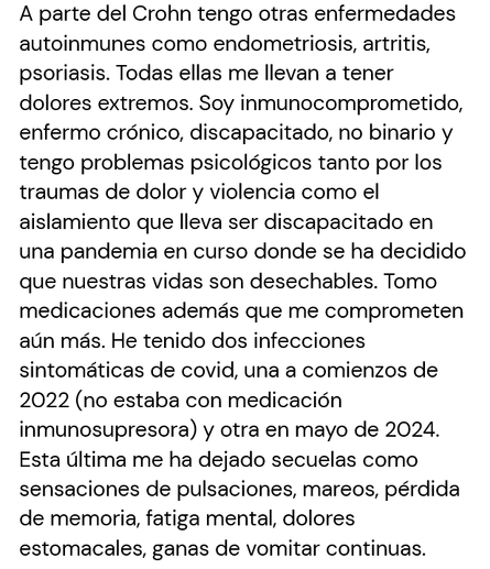 A parte del Crohn tengo otras enfermedades autoinmunes como endometriosis, artritis, psoriasis. Todas ellas me llevan a tener dolores extremos. Soy inmunocomprometido, enfermo crónico, discapacitado, no binario y tengo problemas psicológicos tanto por los traumas de dolor y violencia como el aislamiento que lleva ser discapacitado en una pandemia en curso donde se ha decidido que nuestras vidas son desechables. Tomo medicaciones además que me comprometen aún más. He tenido dos infecciones sintomáticas de covid, una a comienzos de 2022 (no estaba con medicación inmunosupresora) y otra en mayo de 2024. Esta última me ha dejado secuelas como sensaciones de pulsaciones, mareos, pérdida de memoria, fatiga mental, dolores estomacales, ganas de vomitar continuas. 