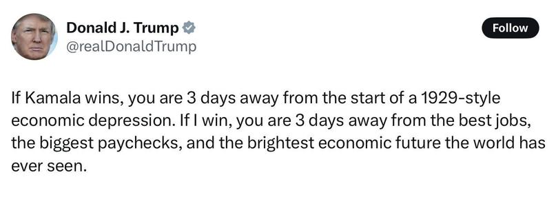 Trump posting on November 3, 2024:

If Kamala wins, you are 3 days away from the start of a 1929-style economic depression. If I win, you are 3 days away from the best jobs, the biggest paychecks, and the brightest economic future the world has ever seen.