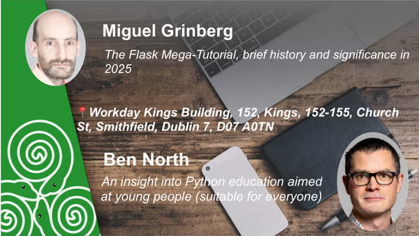 Miguel Grinberg: The Flask Mega-Tutorial, brief history and significance in
2025

Workday Church St, Smithfield, Dublin 7

Ben North: An insight into Python education aimed at young people (suitable for everyone)
