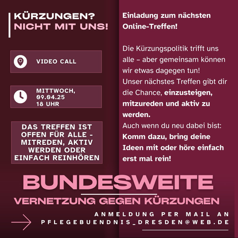 Auf rotem Untergrund steht: KÜRZUNGEN? NICHT MIT UNS! Einladung zum nächsten Online-Treffen! VIDEO CALL MITTWOCH, 09.04.25 18 UHR DAS TREFFEN IST OFFEN FÜR ALLE - MITREDEN, AKTIV WERDEN ODER EINFACH REINHÖREN Die Kürzungspolitik trifft uns alle - aber gemeinsam können wir etwas dagegen tun! Unser nächstes Treffen gibt dir die Chance, einzusteigen, mitzureden und aktiv zu werden. Auch wenn du neu dabei bist: Komm dazu, bring deine Ideen mit oder höre einfach erst mal rein! BUNDESWEITE VERNETZUNG GEGEN KÜRZUNGEN ANMELDUNG PER MAIL AN PFLEGEBUENDNIS DRESDEN@ WEB.DE