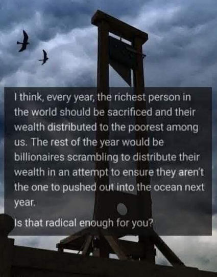 A guillotine and the text:
I think, every year, the richest person in the world should be sacrificed and their wealth distributed to the poorest among us. The rest of the year would be billionaires scrambling to distribute their wealth in an attempt to ensure they aren't the one to pushed out into the ocean next
year.
Is that radical enough for you?