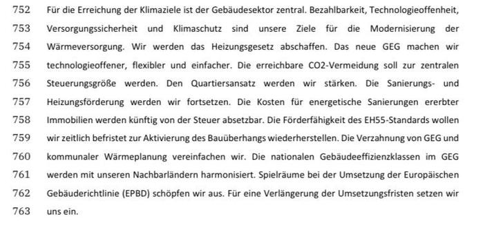 752 Fr die Erreichung der Klimaziele ist der Gebaudesektor zentral. Bezahlbarkeit, Technologieoffenheit,
753 Versorgungssicherheit und Kiimaschutz sind unsere Ziele fir die Modernisierung der
754 Warmeversorgung. Wir werden das Heizungsgesetz abschaffen. Das neue GEG machen wir
755 technologieoffener, flexibler und einfacher. Die erreichbare CO2-Vermeidung soll zur zentralen
756 SteuerungsgroRe werden. Den Quartiersansatz werden wir stirken. Die Sanierungs- und
757 Heizungsforderung werden wir fortsetzen. Die Kosten fir energetische Sanierungen ererbter
758 Immobilien werden kinftig von der Steuer absetzbar. Die Forderfahigkeit des EHSS-Standards wollen
759 wir zeitlich befristet zur Aktivierung des Bauiiberhangs wiederherstellen. Die Verzahnung von GEG und
760 kommunaler Warmeplanung vereinfachen wir. Die nationalen Gebaudeeffizienzklassen im GEG
761 werden mit unseren Nachbarlandern harmonisiert. Spielrsume bei der Umsetzung der Europaischen
762 Gebauderichtlinie (EPBD) schopfen wir aus. Fir eine Verlangerung der Umsetzungsfristen setzen wir
763 unsein.