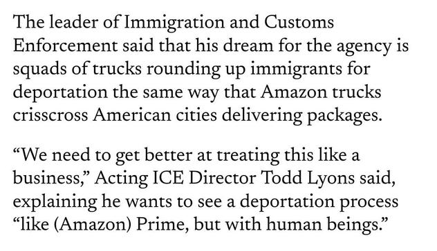 The leader of Immigration and Customs Enforcement said that his dream for the agency is squads of trucks rounding up immigrants for deportation the same way that Amazon trucks crisscross American cities delivering packages.

“We need to get better at treating this like a business,” Acting ICE Director Todd Lyons said, explaining he wants to see a deportation process “like (Amazon) Prime, but with human beings.”

source: https://michiganadvance.com/2025/04/09/ice-director-envisions-amazon-like-mass-deportation-system-prime-but-with-human-beings/