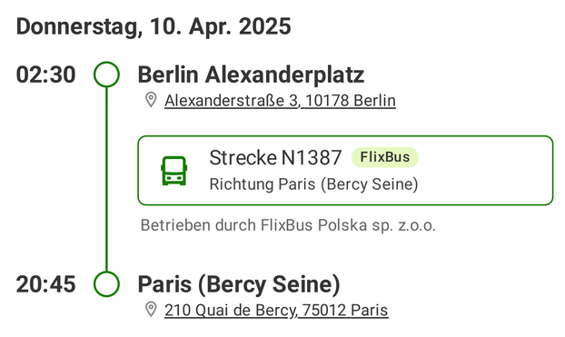 Donnerstag, 10. Apr. 2025
02:30 Berlin Alexanderplatz

© AlexanderstralRe 3, 10178 Berlin

0 Strecke N1387 FlixBus
Richtung Paris (Bercy Seine)

Betrieben durch FlixBus Polska sp. z.0.0.
20:45 Paris (Bercy Seine)

© 210 Quai de Bercy, 75012 Paris
