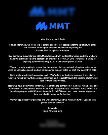 Hello, this is MyMusicTaste.

First and foremost, we would like to extend our sincerest apologies for the ticket refund email that was sent without prior notice or explanation regarding the 'HWASA Live Tour [Twits] in Europe.'

Due to internal circumstances at MyMusicTaste and with our local European partners, we have made the difficult decision to postpone all shows of the 'HWASA Live Tour [Twits] in Europe,' originally scheduled for May 2025, to the fourth quarter of 2025.

We are currently working to ensure that the rescheduled concerts will take place in the same cities as originally planned, and we will announce the new dates for each city by April 19, 2025.

Once again, we sincerely apologize to all HWASA fans for the inconvenience. If you wish to receive a refund for your ticket, please kindly submit a request through the ticketing platform you used to make the purchase.

Today, we have also informed P NATION regarding the distribution of the ticket refund email and our decision to postpone the 'HWASA Live Tour [Twits] in Europe.' We would like to extend our heartfelt apologies to HWASA and the entire P NATION team, who have devoted significant time and effort in preparing for this tour.

We truly appreciate your patience and understanding, and we will share further updates with you as soon as possible.

Sincerely, Team MyMusicTaste