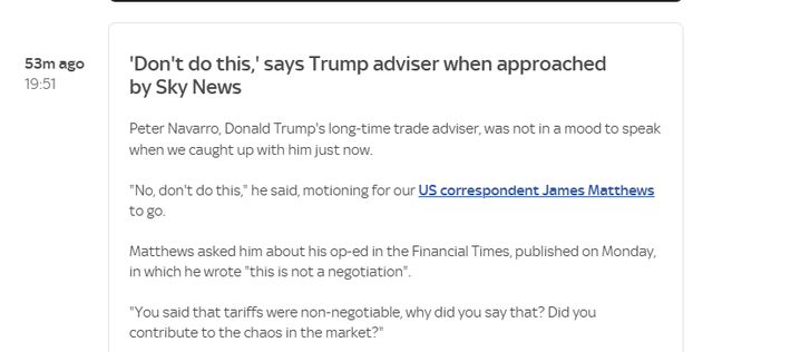 53mago ‘Don't do this,’ says Trump adviser when approached

19:51 by Sky News
Peter Navarro, Donald Trump's long-time trade adviser, was not in a mood to speak
when we caught up with him just now.
“No, don't do this” he said, motioning for our US correspondent James Matthews
togo.
Matthews asked him about his op-ed in the Financial Times, published on Monday,
in which he wrote "this is not a negotiation".
"You said that tariffs were non-negotiable, why did you say that? Did you
contribute to the chaos in the market?"
