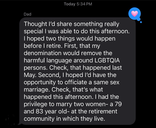 Text message bubble with black background and a heart expressing love for the text. The text says, “ thought I’d share something really special. I was able to do this afternoon. I hoped two things would happen before I retire. First, that my denomination would remove the harmful language around LGBTQIA+ persons. Check, that happened last May. Second, I hoped I’d have the opportunity to officiate a same-sex marriage. Check, that’s what happened this afternoon. I had the privilege to marry two women a 79 and 83 year-old.