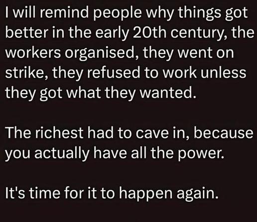I will remind people why things got better in the early 20th century, the workers organised, they went on strike, they refused to work unless they got what they wanted.

The richest had to cave in, because you actually have all the power.

It's time for it to happen again.