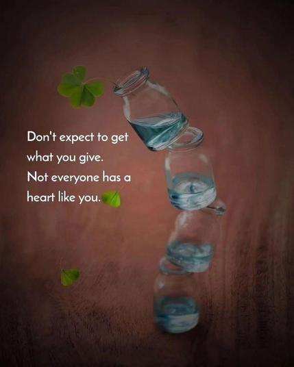 Don’t expect to get what you give. Not everyone has a heart like you.