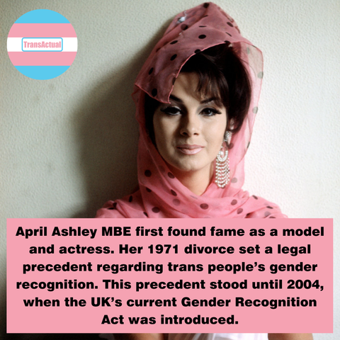 April Ashley was a model and actress. After press outed her as trans she never modelled in the UK again. April was one of the first trans people to have surgery her 1971 divorce set a legal precedent for trans people’s gender recognition. This precedent stood until 2004 when the GRA was introduced. 