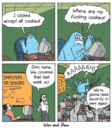 4-panel comic by War and Peas about the cookie monster. Panel 1: A confused blue monster sits in a computer class for seniors and says, “I clicked accept all cookies!” Panel 2: It looks angry, pounding on the keyboard and yelling, “Where are my fucking cookies!” Panel 3: A nervous instructor says, “Ehm, hehe. We covered that last week, sir.” Panel 4: The monster roars “RAAAAAH!!” and starts destroying the classroom. The instructor holds a phone in his hands and says, “We’re gonna need security in here again.”