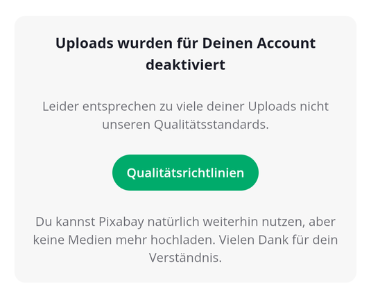 Uploads wurden für Deinen Account deaktiviert

Leider entsprechen zu viele deiner Uploads nicht unseren Qualitätsstandards.

Du kannst Pixabay natürlich weiterhin nutzen, aber keine Medien mehr hochladen. Vielen Dank für dein Verständnis.