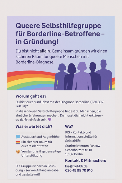 Queere Selbsthilfegruppe für Borderline Betroffene - in Gründung!

Du bist nicht allein. Gemeinsam gründen wir einen sicheren Raum für queere Menschen mit Borderline-Diagnose. 

Du bist queer und lebst mit der Diagnose Borderline (F60.30 / F60.31)?

In dieser neuen Selbsthilfegruppe findest du Menschen, die ähnliche Erfahrungen machen. Du musst dich nicht erklären - du darfst einfach sein.

Was erwartet dich?

- Austausch auf Augenhöhe
- Ein sicherer Raum für queere Identitäten
- Verständnis & gegenseitige Unterstützung

Die Gruppe ist noch in Gründung - sei von Anfang an dabei und gestallte mit

Wo? 

KIS - Kontakt und Informationststelle Selbsthilfe
Stadtteilzentrum Pankow
Schönholzer Straße 10
13187 Berlin

Kontakt & Mitmachen:

kis@hyd-bb.de
030 49 98 70 910