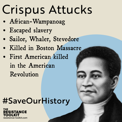 Graphic highlighting Crispus Attucks. The title is Crispus' name followed by a list which reads: 'African-Wampanoag. Escaped slavery. Sailor, whaler, stevedore. Killed in Boston Massacre. First American killed in the American Revolution." In the bottom right corner is an illustration of Crispus done in the 1850's in front of of a light blue circle. In the bottom left corner text reads '#SaveOurHistory' and The Resistance Toolkit logo.