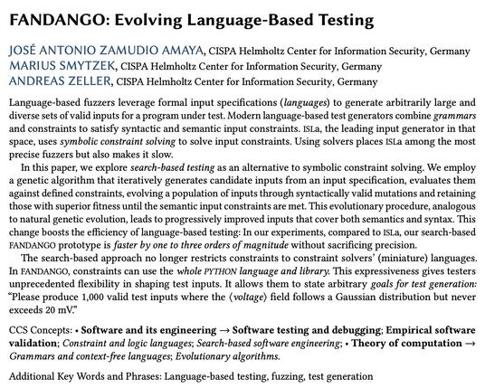 FANDANGO: Evolving Language-Based Testing
José Antonio Zamudio Amaya, Marius Smytzek, Andreas Zeller

Language-based fuzzers leverage formal input specifications (languages) to generate arbitrarily large and diverse sets of valid inputs for a program under test. Modern language-based test generators combine grammars and constraints to satisfy syntactic and semantic input constraints. ISLa, the leading input generator in that space, uses symbolic constraint solving to solve input constraints. Using solvers places ISLa among the most precise fuzzers but also makes it slow.

In this paper, we explore search-based testing as an alternative to symbolic constraint solving. We employ a genetic algorithm that iteratively generates candidate inputs from an input specification, evaluates them against defined constraints, evolving a population of inputs through syntactically valid mutations and retaining those with superior fitness until the semantic input constraints are met. This evolutionary procedure, analogous to natural genetic evolution, leads to progressively improved inputs that cover both semantics and syntax. This change boosts the efficiency of language-based testing: In our experiments, compared to ISLa, our search-based FANDANGO prototype is faster by one to three orders of magnitude without sacrificing precision...