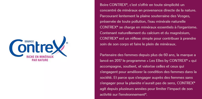 Boire CONTREX, c’est s’offrir en toute simplicité un concentré de minéraux en provenance directe de la nature. Parcourant lentement la plaine souterraine des Vosges, préservée de toute pollution, l’eau minérale naturelle CONTREX se charge en minéraux essentiels à l’organisme. Contenant naturellement du calcium et du magnésium, CONTREX est un réflexe simple pour contribuer à prendre soin de son corps et faire le plein de minéraux.

Partenaire des femmes depuis plus de 60 ans, la marque a lancé en 2017 le programme « Les Elles by CONTREX » qui accompagne, soutient, et valorise celles et ceux qui s’engagent pour améliorer la condition des femmes dans la société. Et parce que s’engager auprès des femmes sans s’engager pour la planète n’aurait pas de sens, CONTREX agit depuis plusieurs années pour limiter l’impact de son activité sur l’environnement.
