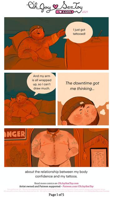 Today's autobiographical comic is written and drawn by JOCKBUNS, who described himself for today's transcription as; male with he/him pronouns, of a short, chubby tattooed, hairy, trans man body with top surgery scars; a shape similar to that of a Bear! This transcriber (me, Matthew, hi-hello!) will add that he appears white, with brown hair, and wears thin white round glasses. The comic is colored in oranges, browns, and teals with big white breaks in between panels, which helps give the narration nice beats and pauses. The vibe lends the comic an air of intimacy and friendliness      Page 1   Opens with JOCKBUNS (whose professional name is capitalized, but I don't want text-to-speech to shout-it-out so will refer to him as JB going forward) in bed, half nude, wearing a beanie, as he gesticulates towards an old wire TV. His left arm is all wrapped up in a bandage.      JB - I just got tattooed!   And my arm is all wrapped up, so I can’t draw much.      JB pulls out his Nintendo Switch. He takes a moment to think to himself, and the camera pulls in on his face.      We see JB standing in front of a mirror, wearing a neckerchief and tight underwear. His tummy and body are on display as if being seen in a mirror.   JB - The downtime got me thinking… about the relationship between my body confidence in my tattoos.