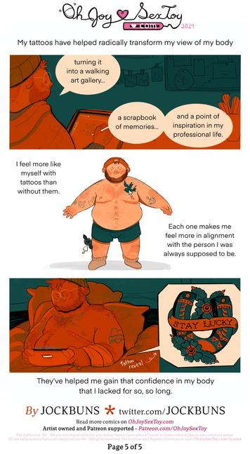 JB - My tattoos have helped radically transform my view of my body...   JB leans back from his tablet, with a contended look about him. The next few word balloons come from him as he talks.   JB - turning it into a walking art gallery… a scrapbook of memories… and a point of inspiration in my professional life.      A T-pose, half-nude JB stands in front of us, as mouse icons from a desktop computer drag and drop tattoo art onto his body.   JB - I feel more like myself with tattoos than without them. Each one makes me feel more in alignment with the person I was always supposed to be.      The final panel of the comic shows JB back in bed playing games as his arm heals, Sneaking out from under the bandages is a reveal-popup of the final tattoo design; an intricate and beautiful horseshoe, with the words 'Stay Lucky' printed on a banner in front of it. Behind that are some flowers - it looks great!   JB - They've helped me gain that confidence in my body that I lacked for so, so long.