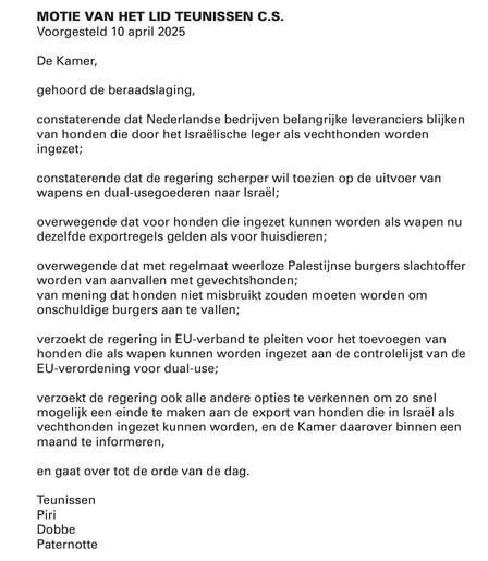 MOTIE VAN HET LID TEUNISSEN C.S.
Voorgesteld 10 april 2025

De Kamer,

gehoord de beraadslaging,

constaterende dat Nederlandse bedrijven belangrijke leveranciers blijken van honden die door het Israëlische leger als vechthonden worden ingezet;

constaterende dat de regering scherper wil toezien op de uitvoer van wapens en dual-usegoederen naar Israël;

overwegende dat voor honden die ingezet kunnen worden als wapen nu dezelfde exportregels gelden als voor huisdieren;

overwegende dat met regelmaat weerloze Palestijnse burgers slachtoffer worden van aanvallen met gevechtshonden;
van mening dat honden niet misbruikt zouden moeten worden om onschuldige burgers aan te vallen;

verzoekt de regering in EU-verband te pleiten voor het toevoegen van honden die als wapen kunnen worden ingezet aan de controlelijst van de EU-verordening voor dual-use;

verzoekt de regering ook alle andere opties te verkennen om zo snel mogelijk een einde te maken aan de export van honden die in Israël als vechthonden ingezet kunnen worden, en de Kamer daarover binnen een maand te informeren,

en gaat over tot de orde van de dag.

Teunissen
Piri
Dobbe
Paternotte