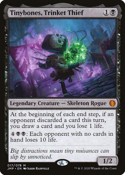 Card Name: Tinybones, Trinket Thief
Set: Jumpstart
Description: At the beginning of each end step, if an opponent discarded a card this turn, you draw a card and you lose 1 life.
{4}{B}{B}: Each opponent with no cards in hand loses 10 life.
Artist: Jason Rainville