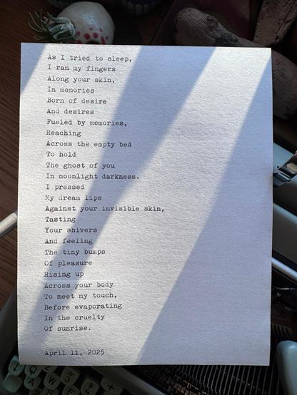 Poem by @analogassasin on bsky 

https://bsky.app/profile/analogassasin.bsky.social

typed on one of his retro typewriters on actual paper. It reads:

As I tried to sleep,
I ran my fingers
Across your skin,
In memories 
Born of desire
And desires
Fuelled by memories,
Reaching
Across the empty bed
To hold 
The ghost of you
In moonlight darkness.
I pressed
My dream lips
Against your
Invisible tasting
Your shivers
And feeling
The tiny bumps
Of pleasure
Rising up
Across your body
To meet my touch,
Before evaporating
In the cruelty
Of sunrise.

April 11, 2025