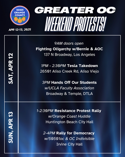 Greater OC Protests This Weekend (April 12-13, 2025)

Sat 9AM doors open
Fighting Oligarchy w/Bernie & AOC
137 N Broadway, Los Angeles

Sat 1PM - 2:30PM Tesla Takedown w/Troublemakers
26501 Aliso Creek Rd, Aliso Viejo

Sat 3PM Hands Off Our Students
w/UCLA Faculty Association
Broadway & Temple, DTLA

Sun 1-2:30PM Resistance Protest Rally
w/Orange Coast Huddle
Huntington Beach City Hall

Sun 2-4PM Rally for Democracy
w/50501oc & OC Indivisible
Irvine City Hall