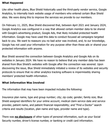 Screen grab of a portion of the Notice of Data Breach email that I received from Blue Shield on April 11, 2025. It reads…

What Happened

Like other health plans, Blue Shield historically used the third-party vendor service, Google Analytics, to internally track website usage of members who entered certain Blue Shield sites. We were doing this to improve the services we provide to our members.

On February 11, 2025, Blue Shield discovered that, between April 2021 and January 2024, Google Analytics was configured in a way that allowed certain member data to be shared with Google's advertising product, Google Ads, that likely included protected health information. Google may have used this data to conduct focused ad campaigns targeted back to you. We want to reassure you no bad actor was involved, and, to our knowledge, Google has not used your information for any purpose other than these ads or shared your protected information with anyone.

Blue Shield severed the connection between Google Analytics and Google Ads on its websites in January 2024. We have no reason to believe that any member data has been shared from Blue Shield's websites with Google after the connection was severed. Upon discovering the issue, Blue Shield immediately initiated a review of its websites and security protocols to ensure that no other analytics tracking software is impermissibly sharing members' protected health information.