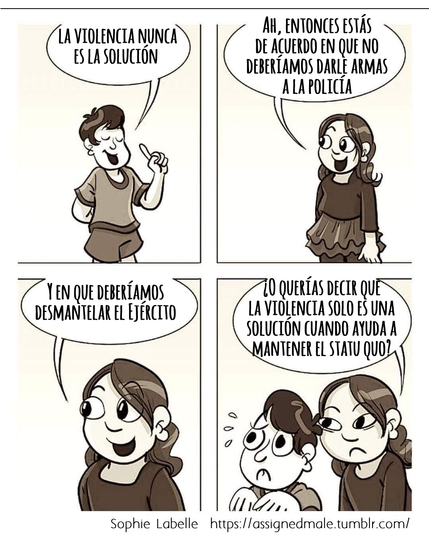 Una persona de pelo corto dice que la violencia nunca es la solución. Una persona de pelo largo con vestido dice: «Ah, entonces estás de acuerdo en que no deberíamos darle armas a la policía. Y en que deberíamos desmantelar el Ejército». ¿O querías decir que la violencia solo es una solución cuando ayuda a mantener el statu quo?
Sophie Labelle  https://assignedmale.tumblr.com/