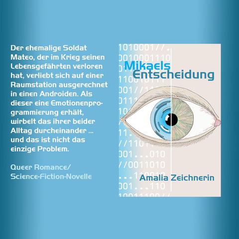 Mikaels Entscheidung
Der ehemalige Soldat Mateo, der im Krieg seinen Lebensgefährten verloren hat, verliebt sich auf einer Raumstation ausgerechnet in einen Androiden. Als dieser eine Emotionenprogrammierung erhält, wirbelt das ihrer beider Alltag durcheinander … und das nicht das einzige Problem.