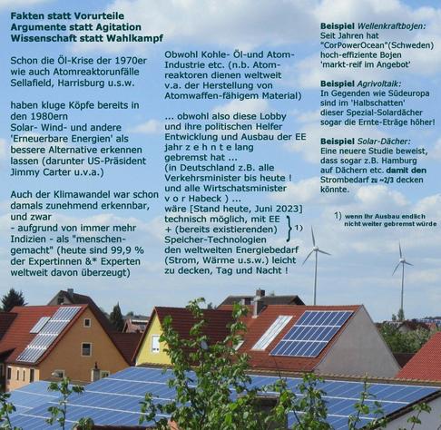 Anmerkungen zu Geschichte und aktuellem wissenschaftlich belegtem Stand des Potenzials Erneuerbarer Energien, die - wenn sie (kombiniert mit Speichertechnologien) endlich nicht weiter gebremst würden, leicht 100% des Bedarfs decken könnten, weltweit und speziell auch in Deutschland (z.B. sogar das wolkenreiche Hamburg 2/3 des Jahresstrombedarfs allein mit Solarenergie auf Hamburger Dächern) Außerdem Beispiel: Wellen-energie-bojen aus Schweden, sowie Agrivoltaik, die z.B. in Gegenden wie Südeuropa zugleich sogar höhere Ernten ermöglichen würde, insbesondere angesichts der Veränderungen der Klimakrise