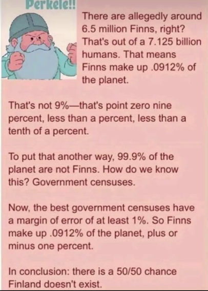 4chin red text with a picture of a dwarf saying "Perkele" and a text that read:
"There are allegedly around 6.5 million Finns, right? That's out of a 7.125 billion humans. That means Finns make up .0912% of the planet.

That's not 9%—that's point zero nine percent, less than a percent, less than a tenth of a percent.

To put that another way, 99,9% of the planet are not Finns. How do we know this? Government censuses.

 Now, the best government censuses have a margin of error of at least 1%. So Finns make up .0912% of the planet, plus or minus one percent.

In conclusion: there is a 50/50 chance Finland doesn't exist."