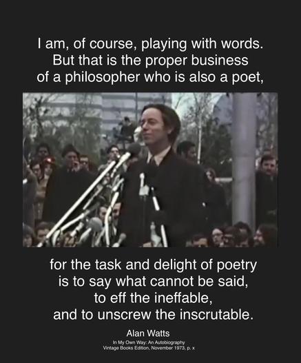 | am, of course, playing with words.
But that is the proper business
of a philosopher who is also a poet,
for the task and delight of poetry
is to say what cannot be said,
to eff the ineffable,
and to unscrew the inscrutable.
Alan Watts
(Image: AW speaking to a crowd in front of several microphones)
