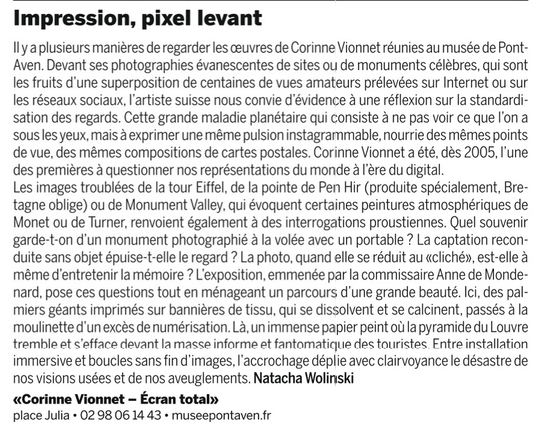 Impression, pixel levant

ll y a plusieurs maniéres de regarder les ceuvres de Corinne Vionnet réunies au musée de Pont-Aven. Devant ses photographies évanescentes de sites ou de monuments célébres, qui sont les fruits d'une superposition de centaines de vues amateurs prélevées sur Internet ou sur les réseaux sociaux, I'artiste suisse nous convie d'évidence a une réflexion sur la standardisation des regards. Cette grande maladie planétaire qui consiste a ne pas voir ce que l'on a sous les yeux, mais a exprimer une méme pulsion instagrammable, nourrie des mémes points de vue, des mémes compositions de cartes postales. Corinne Vionnet a été, dés 2005, I'une des premieres a questionner nos représentations du monde a I'ere du digital.

Les images troublées de la tour Eiffel, de la pointe de Pen Hir (produite spécialement, Bretagne oblige) ou de Monument Valley, qui évoquent certaines peintures atmosphériques de Monet ou de Turner, renvoient également a des interrogations proustiennes. 

Quel souvenir garde-t-on d'un monument photographié a la volée avec un portable ? La captation reconduite sans objet épuise-t-elle le regard ? La photo, quand elle se réduit au 'cliché', est-elle a méme d'entretenir la mémoire ? 

L'exposition 2025, emmenée par la commissaire Anne de Mondenard, pose ces questions tout en ménageant un parcours d'une grande beauté. Ici, des palmiers ... Natacha Wolinski

«Corinne Vionnet - Ecran total»
place Julia + 02 98 06 14 43 + museepontaven.fr
