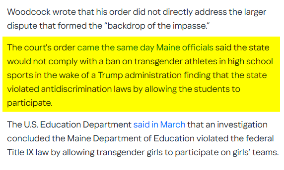 Woodcock wrote that his order did not directly address the larger
dispute that formed the “backdrop of the impasse.”

The court's order came the same day Maine officials said the state
would not comply with a ban on transgender athletes in high school
sports in the wake of a Trump administration finding that the state
violated antidiscrimination laws by allowing the students to
participate.

The US. Education Department said in March that an investigation
concluded the Maine Department of Education violated the federal
Title IX law by allowing transgender girls to participate on girls’ teams.
