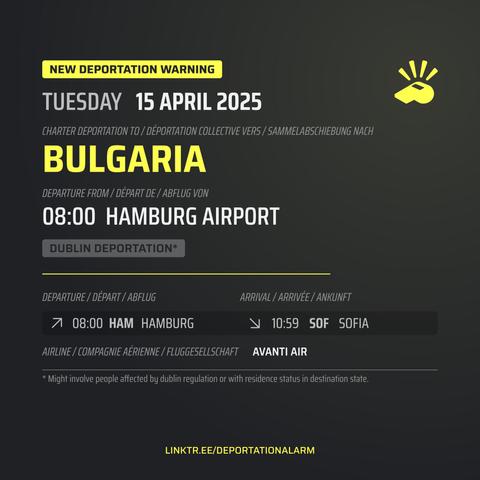New Deportation Warning
TUESDAY 15 APRIL 2025

Charter Deportation to / Déportation collective vers / Sammelabschiebung nach
BULGARIA

Departure from / Départ de / Abflug von
08:00 HAMBURG AIRPORT

Dublin Deportation*

Departure / Départ / Abflug
↗ 08:00 HAM HAMBURG 

Arrival / Arrivé / Ankunft
↘ 10:59 SOF SOFIA

Airline / Compagnie aérienne / Fluggesellschaft
AVANTI AIR


* Might involve people affected by dublin regulation or with residence in destination state.

DEPORTATIONALARM.