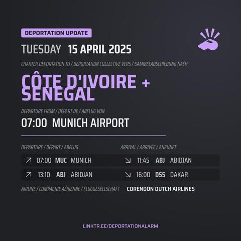 Deportation Update
TUESDAY 15 APRIL 2025

Charter Deportation to / Déportation collective vers / Sammelabschiebung nach
CØTE D'IVOIRE +
SENEGAL

Departure from / Départ de / Abflug von
07:00 MUNICH AIRPORT

Departure / Départ / Abflug
↗ 07:00 MUC MUNICH

Arrival / Arrivé / Ankunft
↘ 11:45 ABJ ABIDJAN

Departure / Départ / Abflug
↗ 13:10 ABJ ABIDJAN

Arrival / Arrivé / Ankunft
↘ 16:00 DSS DAKAR

AIRLINE / COMPAGNE / AÉRIENNE / FLUGGESELLSCHAFT 
CORENDON DUTCH AIRLINES 

DEPORTATIONALARM