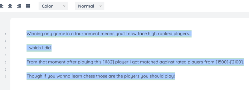 Image shows text:

Winning any game in a tournament means you'll now face high ranked players...

...which I did.

From that moment after playing this [1182] player I got matched against rated players from [1500]-[2100].

Though if you wanna learn chess those are the players you should play!

These are meta notes related to the text. You can safely skip this part:

Notes I originally made on etherpad on yopad.eu. I put them on https://yopad.eu/

but you can find the same notes you see in the image here:

https://etherpad.wikimedia.org/p/chess/timeslider#105

yopad does not seem to support history...or "permalinks" which I feel I need.