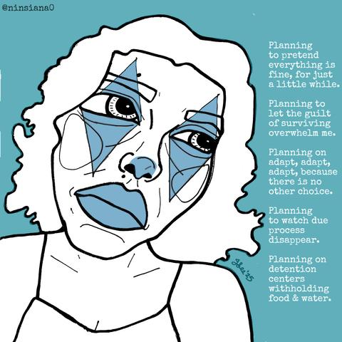 Planning to pretend everything is fine, for just a little while.
Planning to let the guilt of surviving overwhelm me.
Planning on adapt, adapt, adapt, because there is no other choice.
Planning to watch due process disappear.
Planning on detention centers withholding food & water.
