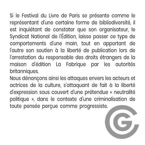 Si le Festival du Livre de Paris se présente comme le représentant d’une certaine forme de bibliodiversité, il est inquiétant de constater que son organisateur, le Syndicat National de l’Édition, laisse passer ce type de comportements d’une main, tout en apportant de l’autre son soutien à la liberté de publication lors de l’arrestation du responsable des droits étrangers de la maison d’édition La Fabrique par les autorités britanniques.
Nous dénonçons ainsi les attaques envers les acteurs et actrices de la culture, s’attaquant de fait à la liberté d’expression sous couvert d’une prétendue « neutralité politique », dans le contexte d’une criminalisation de toute pensée perçue comme progressiste.