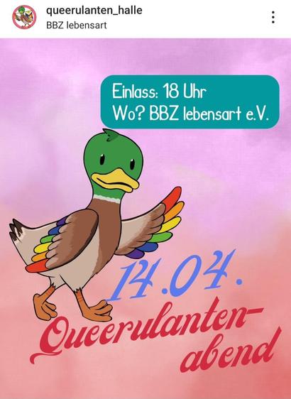"Ein digitales Bild im Hochformat mit einem Farbverlauf von Rosa zu Lila als Hintergrund. Oben links befindet sich das Profilbild eines Nutzers mit dem Namen 'queerulanten_halle' und darunter 'BBZ lebensart'. Rechts oben sind drei vertikale Punkte zu sehen. In der oberen Bildhälfte ist eine Sprechblase in Türkis gezeichnet, die nach unten links zeigt. In der Sprechblase steht in weißer, serifenloser Schrift 'Einlass: 18 Uhr' und darunter 'Wo? BBZ lebensart e.V.'. Im unteren Teil des Bildes ist eine stilisierte, anthropomorphe Ente gezeichnet, die nach links geht und dem Betrachter zugewandt ist. Die Ente hat einen grünen Kopf, einen gelben Schnabel und braune Flügel. Ihre Schwanzfedern und die Federn an einem ihrer Flügel sind in Regenbogenfarben (rot, orange, gelb, grün, blau, lila) dargestellt. Unterhalb der Ente steht in großer, geschwungener, roter Schrift 'Queerulanten-' und darunter in etwas kleinerer, blauer, ebenfalls geschwungener Schrift 'abend'. Mittig im unteren Bereich des Bildes ist in großer, blauer, serifenloser Schrift '14.04.' zu lesen."
