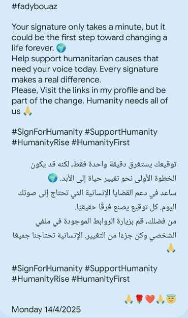 #fadybouaz
Your signature only takes a minute, but it
could be the first step toward changing a
life forever.
Help support humanitarian causes that
need your voice today. Every signature
makes a real difference.
Please, Visit the links in my profile and be
part of the change. Humanity needs all of
us A
#SignForHumanity #SupportHumanity
#HumanityRise #HumanityFirst
3050 48 ais] Jnidd Baslg dads §yvtay od gl
© 1 J le 585 950 Jol Blasi
igo J zlod dl dls bladl aes 8 sels
Lids 155 pay 2893 JS pod!
ile 8 8392 gall byl yll yLi3y @B well yo
Snr iz lions alas] petal] pn lz Sg asad
Jo
#SignForHumanity #SupportHumanity
#HumanityRise #HumanityFirst
LRT
Monday 14/4/2025
