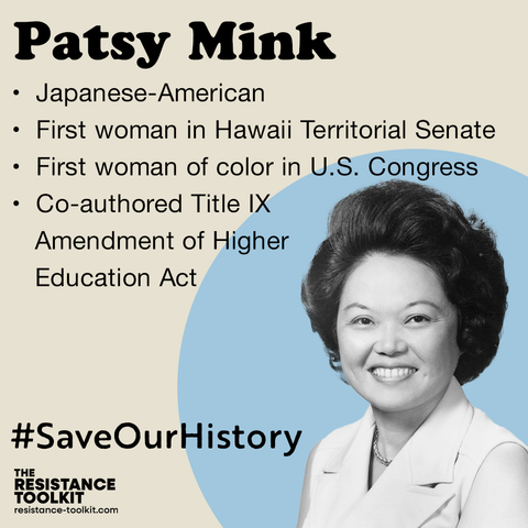Graphic highlighting Patsy Mink. The title is Patsy's name followed by a list overviewing her life and achievements: "Japanese-American. First woman in Hawaii Territorial Senate. First woman of color in U.S. Congress. Co-authored Title 9 Amendment of Higher Education Act." In the bottom right corner is a picture of Patsy in front of of a light blue circle. In the bottom left corner text reads '#SaveOurHistory' and The Resistance Toolkit logo.