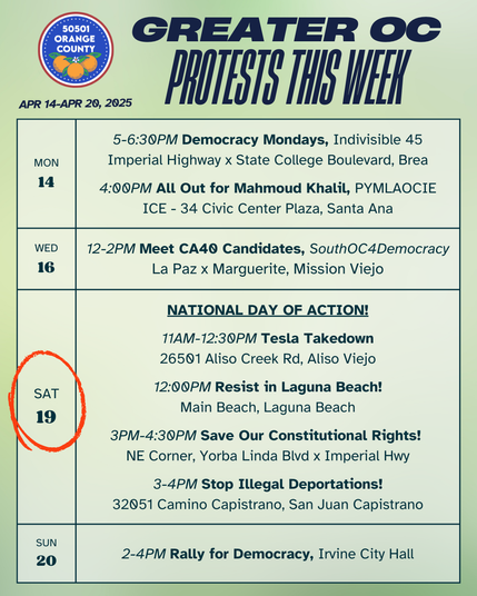 Greater OC Protests This Week (April 14-April 20, 2025) 

MONDAY 
5-6:30PM Democracy Mondays, Indivisible 45 
Imperial Highway x State College Boulevard, Brea 

4:00PM All Out for Mahmoud Khalil, PYMLAOCIE 
ICE - 34 Civic Center Plaza, Santa Ana 

WEDNESDAY 
12-2PM Meet CA40 Candidates, SouthOC4Democracy 
La Paz x Marguerite, Mission Viejo 

SATURDAY - NATIONAL DAY OF ACTION! 

11AM-12:30PM Tesla Takedown 
26501 Aliso Creek Rd, Aliso Viejo 

12:00PM Resist in Laguna Beach! 
Main Beach, Laguna Beach 

3PM-4:30PM Save Our Constitutional Rights! 
NE Corner, Yorba Linda Blvd x Imperial Hwy 

3-4PM Stop Illegal Deportations!
32051 Camino Capistrano, San Juan Capistrano

SUNDAY 
No Sunday rally in Huntington Beach due to the Easter holiday.

2-4PM Rally for Democracy, Irvine City Hall 