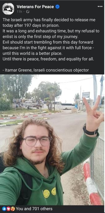 Text:

(Veterans For Peace )

The Israeli army has finally decided to release me
today after 197 days in prison.
It was a long and exhausting time, but my refusal to
enlist is only the first step of my journey.
Evil should start trembling from this day forward
because I'm in the fight against it with full force -
until this world is a better place.
Until there is peace, freedom, and equality for all.

- Iltamar Greene, Israeli conscientious objector
