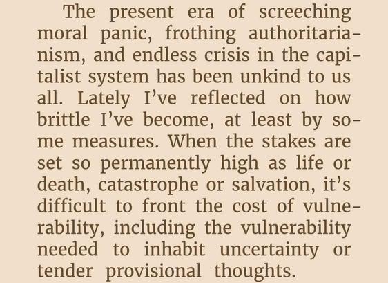 The present era of screeching
moral panic, frothing authoritaria-
nism, and endless crisis in the capi-
talist system has been unkind to us
all. Lately I've reflected on how
brittle I've become, at least by so-
me measures. When the stakes are
set so permanently high as life or
death, catastrophe or salvation, it's
difficult to front the cost of vulne-
rability, including the vulnerability
needed to inhabit uncertainty or
tender provisional thoughts.